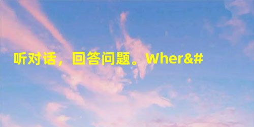 听对话,回答问题。1. Where are the man and the woman talking? A. At a schoo 听对话,回答问题。1. Where are the man and the woman talking? A. At a schoo