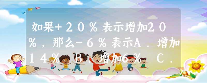 如果+20%表示增加20%,那么-6%表示A.增加14% B.增加6% C.减少6% D.减少26% 如果+20%表示增加20%,那么-6%表示A.增加14% B.增加6% C.减少6% D.减少26%