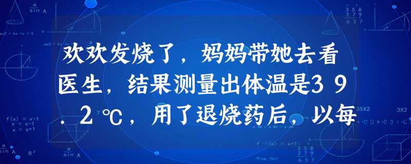 欢欢发烧了,妈妈带她去看医生,结果测量出体温是39.2℃,用了退烧药后,以每15分钟下降0.2℃的速度退烧,则两小时后,欢欢的体温是 [ 欢欢发烧了,妈妈带她去看医生,结果测量出体温是39.2℃,用了退烧药后,以每15分钟下降0.2℃的速度退烧,则两小时后,欢欢的体温是 [