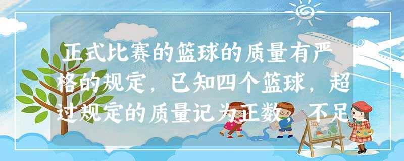 正式比赛的篮球的质量有严格的规定,已知四个篮球,超过规定的质量记为正数,不足规定的质量记为负数,为选一个篮球用于比赛,裁判对四个篮球进行了称量,记录 正式比赛的篮球的质量有严格的规定,已知四个篮球,超过规定的质量记为正数,不足规定的质量记为负数,为选一个篮球用于比赛,裁判对四个篮球进行了称量,记录