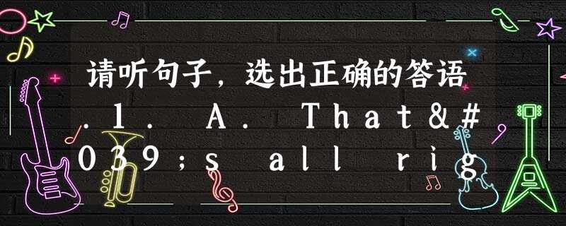 请听句子,选出正确的答语.1. A. That's all right. B. Yes, it is .C. That's a go 请听句子,选出正确的答语.1. A. That's all right. B. Yes, it is .C. That's a go