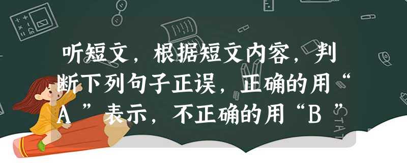 听短文,根据短文内容,判断下列句子正误,正确的用“A”表示,不正确的用“B”表示。短文读两遍。听短文前,你们有20秒钟的时间阅读下列句子。( 听短文,根据短文内容,判断下列句子正误,正确的用“A”表示,不正确的用“B”表示。短文读两遍。听短文前,你们有20秒钟的时间阅读下列句子。(