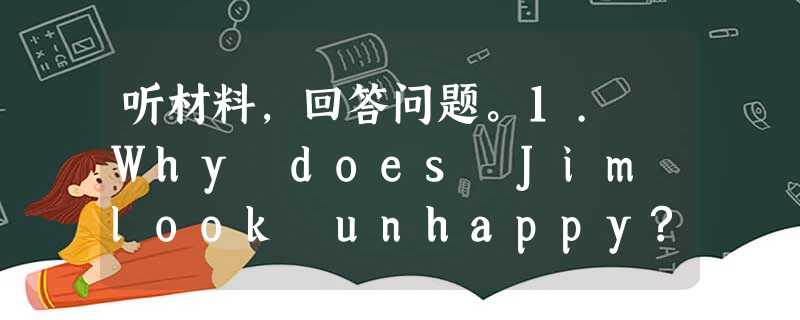 听材料,回答问题。1. Why does Jim look unhappy?A. Because his school report 听材料,回答问题。1. Why does Jim look unhappy?A. Because his school report