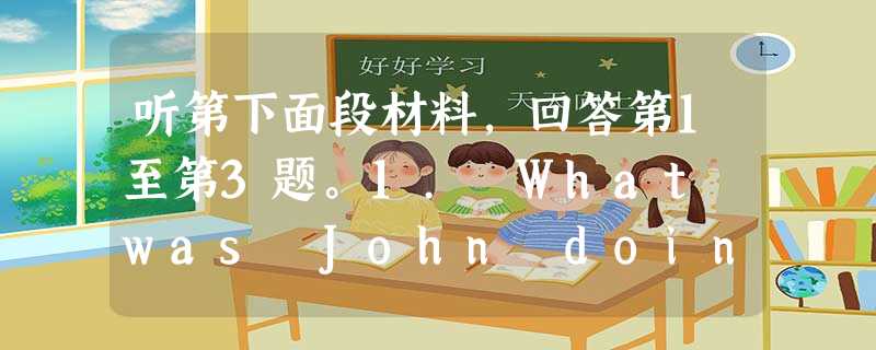 听第下面段材料,回答第1至第3题。1. What was John doing when his mother walked in? 听第下面段材料,回答第1至第3题。1. What was John doing when his mother walked in?