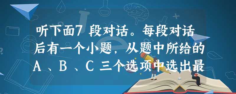 听下面7段对话。每段对话后有一个小题,从题中所给的A、B、C三个选项中选出最佳选项。听完每段对话后,你都有10秒钟的时间的来回答有关小题和阅读下一小 听下面7段对话。每段对话后有一个小题,从题中所给的A、B、C三个选项中选出最佳选项。听完每段对话后,你都有10秒钟的时间的来回答有关小题和阅读下一小