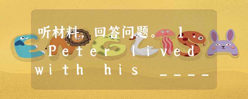 听材料,回答问题。 1. Peter lived with his _____ . A. grandparents B. broth 听材料,回答问题。 1. Peter lived with his _____ . A. grandparents B. broth