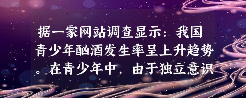 据一家网站调查显示:我国青少年酗酒发生率呈上升趋势。在青少年中,由于独立意识萌发,他们盲目地模仿成人借酒浇愁,当发生情绪困扰或遭遇挫折时就以饮酒作为 据一家网站调查显示:我国青少年酗酒发生率呈上升趋势。在青少年中,由于独立意识萌发,他们盲目地模仿成人借酒浇愁,当发生情绪困扰或遭遇挫折时就以饮酒作为
