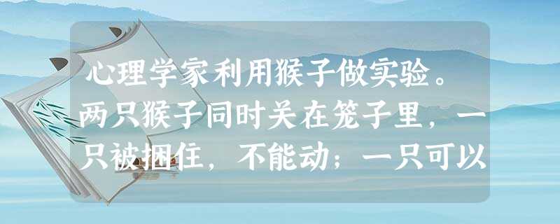 心理学家利用猴子做实验。两只猴子同时关在笼子里,一只被捆住,不能动;一只可以在笼子里活动。实验者每隔20秒对猴子进行一次电击,每次放电前5秒,笼里的 心理学家利用猴子做实验。两只猴子同时关在笼子里,一只被捆住,不能动;一只可以在笼子里活动。实验者每隔20秒对猴子进行一次电击,每次放电前5秒,笼里的