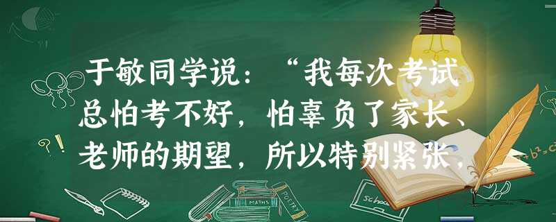 于敏同学说:“我每次考试总怕考不好,怕辜负了家长、老师的期望,所以特别紧张,结果连平时会做的题也不会做了,总考不好。”姚夏同学则说:“我每次考试时, 于敏同学说:“我每次考试总怕考不好,怕辜负了家长、老师的期望,所以特别紧张,结果连平时会做的题也不会做了,总考不好。”姚夏同学则说:“我每次考试时,