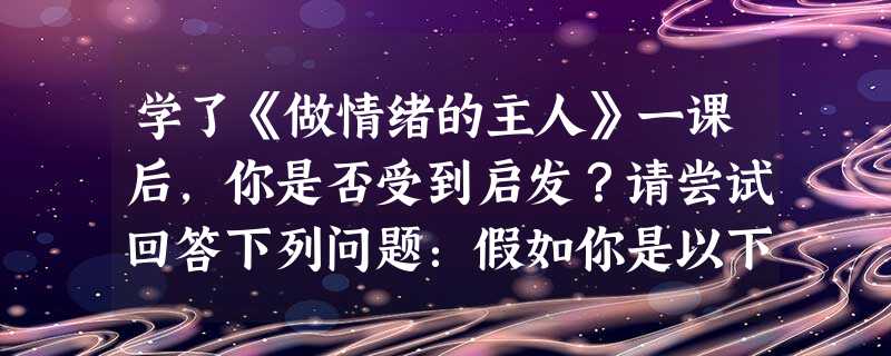 学了《做情绪的主人》一课后,你是否受到启发?请尝试回答下列问题:假如你是以下情境中的主人公,你打算怎样处理以下事件?情景一:在小学时,林子的学 学了《做情绪的主人》一课后,你是否受到启发?请尝试回答下列问题:假如你是以下情境中的主人公,你打算怎样处理以下事件?情景一:在小学时,林子的学