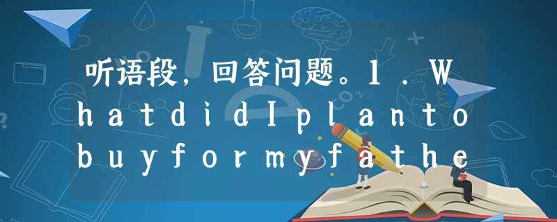 听语段,回答问题。1.WhatdidIplantobuyformyfatheratfirst? A.Acard.B.Somethin 听语段,回答问题。1.WhatdidIplantobuyformyfatheratfirst? A.Acard.B.Somethin