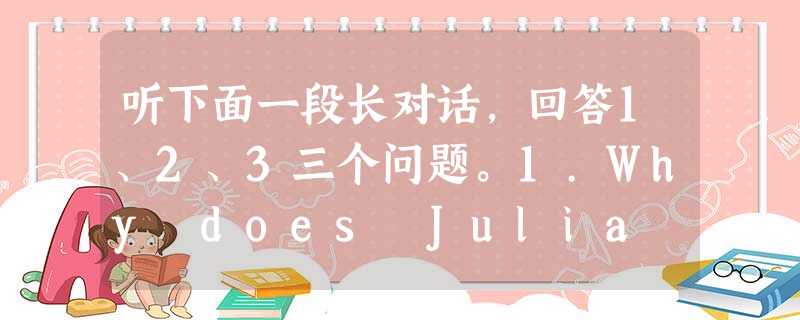 听下面一段长对话,回答1、2、3三个问题。1.Why does Julia want to leave her present job? 听下面一段长对话,回答1、2、3三个问题。1.Why does Julia want to leave her present job?