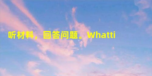 听材料,回答问题。1. Whattimeisitnow?A.10:00.B.12:00. C.14:00. 2. What 听材料,回答问题。1. Whattimeisitnow?A.10:00.B.12:00. C.14:00. 2. What