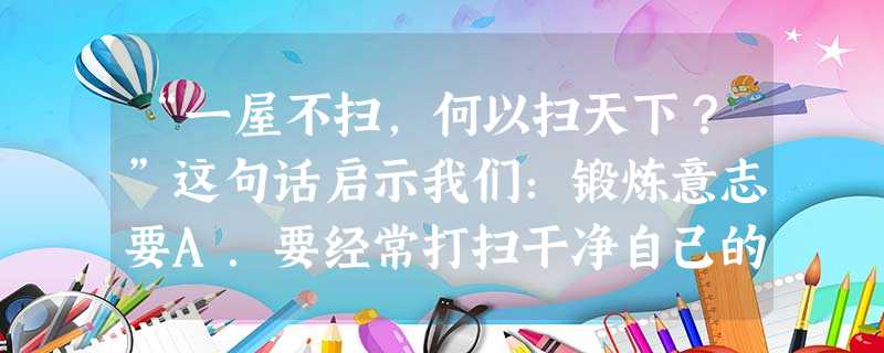 “一屋不扫,何以扫天下?”这句话启示我们:锻炼意志要A.要经常打扫干净自己的屋子B.要从小事做起C.要从做大事开始D.要有远大的目标 “一屋不扫,何以扫天下?”这句话启示我们:锻炼意志要A.要经常打扫干净自己的屋子B.要从小事做起C.要从做大事开始D.要有远大的目标