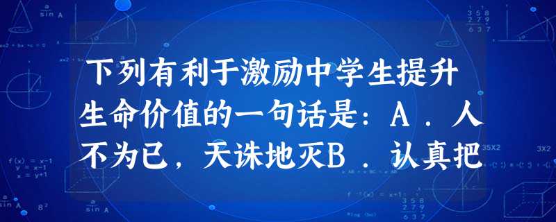 下列有利于激励中学生提升生命价值的一句话是:A.人不为已,天诛地灭B.认真把握自己的每一天C.自己的利益优先D.一切向钱看 下列有利于激励中学生提升生命价值的一句话是:A.人不为已,天诛地灭B.认真把握自己的每一天C.自己的利益优先D.一切向钱看