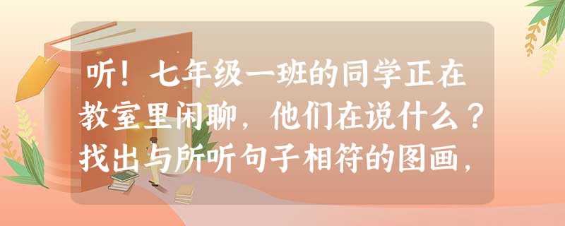 听!七年级一班的同学正在教室里闲聊,他们在说什么?找出与所听句子相符的图画,将其序号填入左边的括号内。 ( )1. A. B. C. ( 听!七年级一班的同学正在教室里闲聊,他们在说什么?找出与所听句子相符的图画,将其序号填入左边的括号内。 ( )1. A. B. C. (