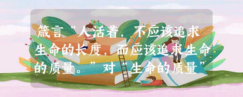 箴言“人活着,不应该追求生命的长度,而应该追求生命的质量。”对“生命的质量”理解正确的是A.生活条件的优越B.生活的艰辛和曲折C.生命的价值和意义D.生活中的快 箴言“人活着,不应该追求生命的长度,而应该追求生命的质量。”对“生命的质量”理解正确的是A.生活条件的优越B.生活的艰辛和曲折C.生命的价值和意义D.生活中的快