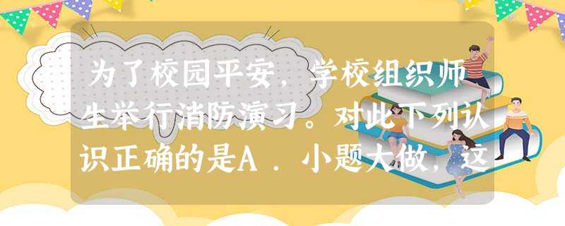 为了校园平安,学校组织师生举行消防演习。对此下列认识正确的是A.小题大做,这会影响我们学习B.与我无关,这只是学校和老师的事C. 为了校园平安,学校组织师生举行消防演习。对此下列认识正确的是A.小题大做,这会影响我们学习B.与我无关,这只是学校和老师的事C.