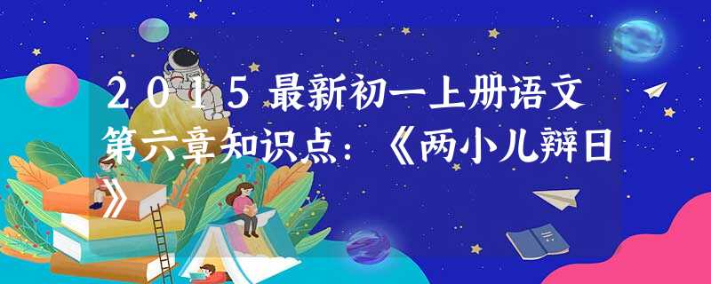 2015最新初一上册语文第六章知识点:《两小儿辩日》 2015最新初一上册语文第六章知识点:《两小儿辩日》