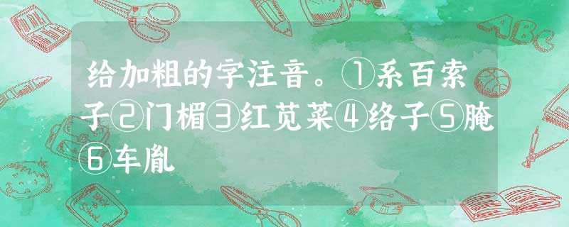 给加粗的字注音。①系百索子②门楣③红苋菜④络子⑤腌⑥车胤 给加粗的字注音。①系百索子②门楣③红苋菜④络子⑤腌⑥车胤