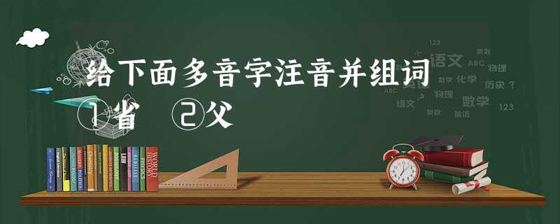 给下面多音字注音并组词 ①省 ②父 给下面多音字注音并组词 ①省 ②父
