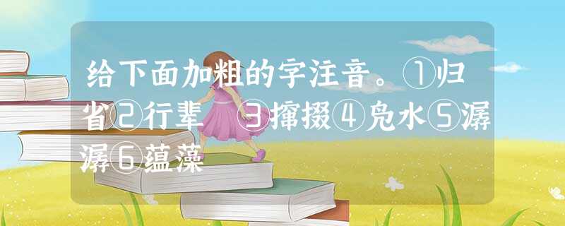 给下面加粗的字注音。①归省②行辈 ③撺掇④凫水⑤潺潺⑥蕴藻 给下面加粗的字注音。①归省②行辈 ③撺掇④凫水⑤潺潺⑥蕴藻