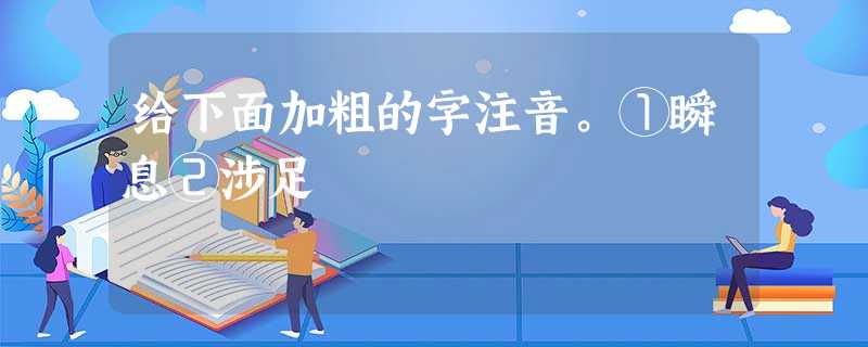 给下面加粗的字注音。①瞬息②涉足 给下面加粗的字注音。①瞬息②涉足