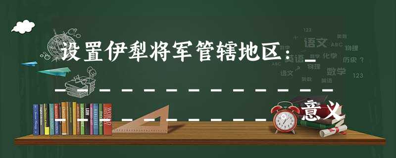 设置伊犁将军管辖地区:________________________。意义:____________________________。 设置伊犁将军管辖地区:________________________。意义:____________________________。