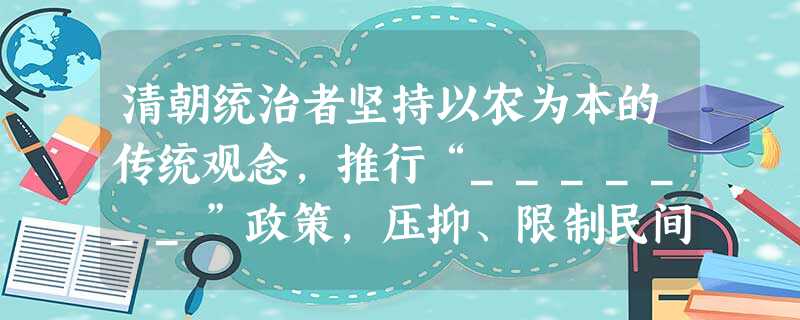 清朝统治者坚持以农为本的传统观念,推行“_______”政策,压抑、限制民间工商业发展。鸦片战争前,清政府实行“_______”政策,与世隔绝,使中国在世界上逐 清朝统治者坚持以农为本的传统观念,推行“_______”政策,压抑、限制民间工商业发展。鸦片战争前,清政府实行“_______”政策,与世隔绝,使中国在世界上逐