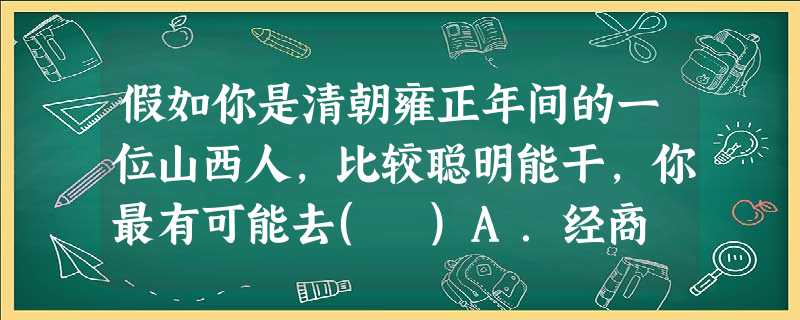 假如你是清朝雍正年间的一位山西人,比较聪明能干,你最有可能去( )A.经商 B.当差 C.读书应试 D.当地主 假如你是清朝雍正年间的一位山西人,比较聪明能干,你最有可能去( )A.经商 B.当差 C.读书应试 D.当地主
