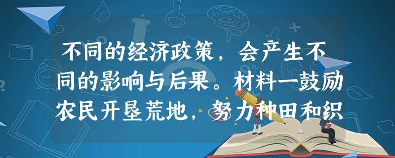 不同的经济政策,会产生不同的影响与后果。材料一鼓励农民开垦荒地,努力种田和织布的可以免除徭役和赋税。弃农经商或因懒惰而贫穷的,连 不同的经济政策,会产生不同的影响与后果。材料一鼓励农民开垦荒地,努力种田和织布的可以免除徭役和赋税。弃农经商或因懒惰而贫穷的,连