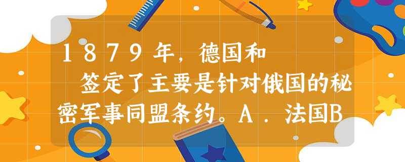 1879年,德国和 签定了主要是针对俄国的秘密军事同盟条约。A.法国B.意大利C.奥匈帝国D.英国 1879年,德国和 签定了主要是针对俄国的秘密军事同盟条约。A.法国B.意大利C.奥匈帝国D.英国