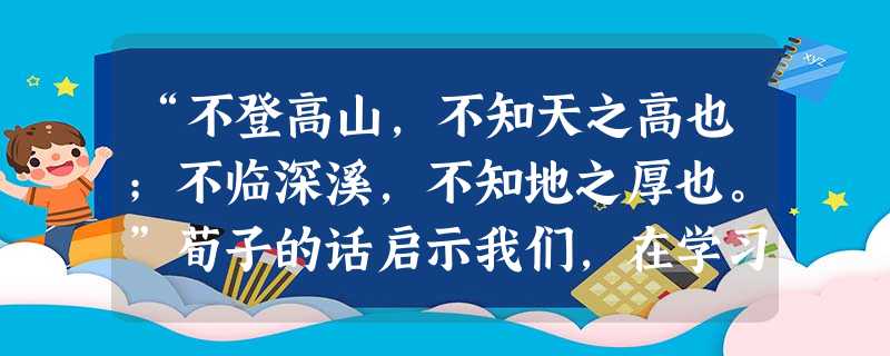 “不登高山,不知天之高也;不临深溪,不知地之厚也。”荀子的话启示我们,在学习过程中A.应注重理论知识的学习B.需要不断探索与实践C.要由浅入深、循序渐远D.应注 “不登高山,不知天之高也;不临深溪,不知地之厚也。”荀子的话启示我们,在学习过程中A.应注重理论知识的学习B.需要不断探索与实践C.要由浅入深、循序渐远D.应注
