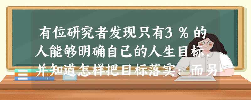 有位研究者发现只有3%的人能够明确自己的人生目标,并知道怎样把目标落实;而另外97%的人要么根本没有目标,要么目标模糊,要么不知道怎样去实现目标。10年后的回访 有位研究者发现只有3%的人能够明确自己的人生目标,并知道怎样把目标落实;而另外97%的人要么根本没有目标,要么目标模糊,要么不知道怎样去实现目标。10年后的回访