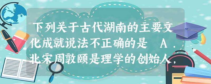 下列关于古代湖南的主要文化成就说法不正确的是 A.北宋周敦颐是理学的创始人,并创立了湖湘学派B.衡阳人王夫之是明清之际唯物主义思想家C.书院在唐末开始形成, 下列关于古代湖南的主要文化成就说法不正确的是 A.北宋周敦颐是理学的创始人,并创立了湖湘学派B.衡阳人王夫之是明清之际唯物主义思想家C.书院在唐末开始形成,