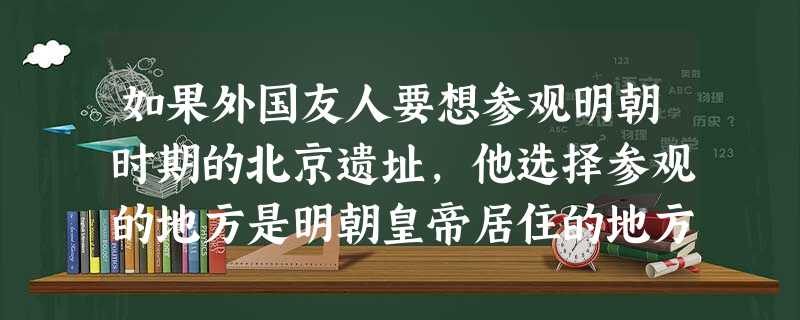 如果外国友人要想参观明朝时期的北京遗址,他选择参观的地方是明朝皇帝居住的地方,你应当带他游览A.紫禁城B.皇城C.大城D.外城 如果外国友人要想参观明朝时期的北京遗址,他选择参观的地方是明朝皇帝居住的地方,你应当带他游览A.紫禁城B.皇城C.大城D.外城