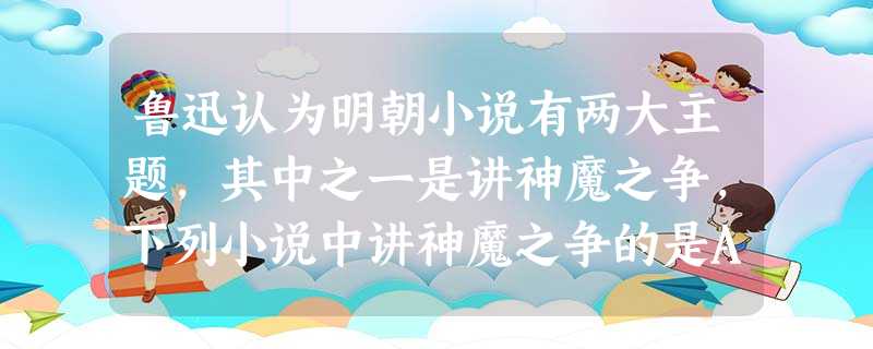 鲁迅认为明朝小说有两大主题,其中之一是讲神魔之争,下列小说中讲神魔之争的是A.《三国演义》B.《水浒传》C.《西游记》D.《红楼梦》 鲁迅认为明朝小说有两大主题,其中之一是讲神魔之争,下列小说中讲神魔之争的是A.《三国演义》B.《水浒传》C.《西游记》D.《红楼梦》