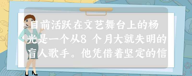 目前活跃在文艺舞台上的杨光是一个从8个月大就失明的盲人歌手。他凭借着坚定的信念和坚持不懈地追求,一步一步走向成功。他的成功主要得益于[ 目前活跃在文艺舞台上的杨光是一个从8个月大就失明的盲人歌手。他凭借着坚定的信念和坚持不懈地追求,一步一步走向成功。他的成功主要得益于[