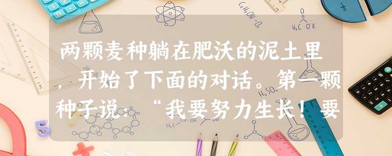 两颗麦种躺在肥沃的泥土里,开始了下面的对话。第一颗种子说:“我要努力生长!要向下扎根,向上出类拔萃,让茎叶随风摇曳,让果实造福人类。” 第二颗种 两颗麦种躺在肥沃的泥土里,开始了下面的对话。第一颗种子说:“我要努力生长!要向下扎根,向上出类拔萃,让茎叶随风摇曳,让果实造福人类。” 第二颗种