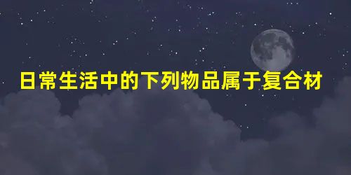日常生活中的下列物品属于复合材料的是A.农业上施用的复合肥B.有机玻璃C.钢筋D.机动车的轮胎 日常生活中的下列物品属于复合材料的是A.农业上施用的复合肥B.有机玻璃C.钢筋D.机动车的轮胎