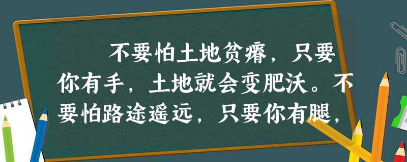不要怕土地贫瘠,只要你有手,土地就会变肥沃。不要怕路途遥远,只要你有腿,路途就会变近。不要怕山峰耸峙,只要你有毅 不要怕土地贫瘠,只要你有手,土地就会变肥沃。不要怕路途遥远,只要你有腿,路途就会变近。不要怕山峰耸峙,只要你有毅