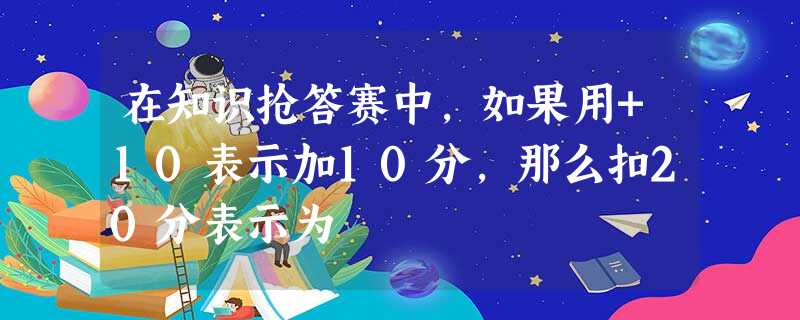 在知识抢答赛中,如果用+10表示加10分,那么扣20分表示为 在知识抢答赛中,如果用+10表示加10分,那么扣20分表示为