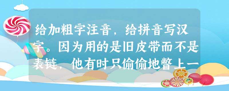 给加粗字注音,给拼音写汉字。因为用的是旧皮带而不是表链,他有时只偷偷地瞥上一眼。请不用理会这胡诌的比喻。她习惯于为 给加粗字注音,给拼音写汉字。因为用的是旧皮带而不是表链,他有时只偷偷地瞥上一眼。请不用理会这胡诌的比喻。她习惯于为