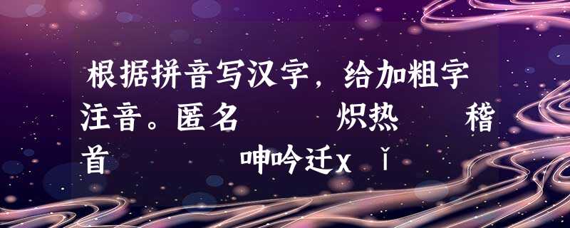 根据拼音写汉字,给加粗字注音。匿名 炽热 稽首 呻吟迁xǐ xī利 fěi翠 璀 根据拼音写汉字,给加粗字注音。匿名 炽热 稽首 呻吟迁xǐ xī利 fěi翠 璀