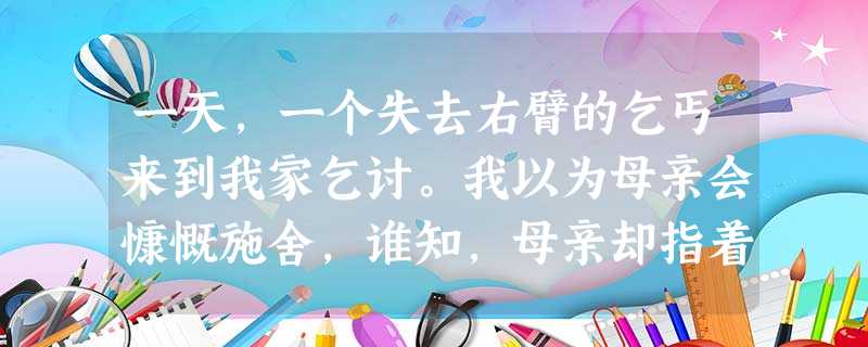 一天,一个失去右臂的乞丐来到我家乞讨。我以为母亲会慷慨施舍,谁知,母亲却指着门前一堆砖说:“你帮我把这堆砖搬到屋后吧。”乞丐生气地说:“我只有一只手 一天,一个失去右臂的乞丐来到我家乞讨。我以为母亲会慷慨施舍,谁知,母亲却指着门前一堆砖说:“你帮我把这堆砖搬到屋后吧。”乞丐生气地说:“我只有一只手