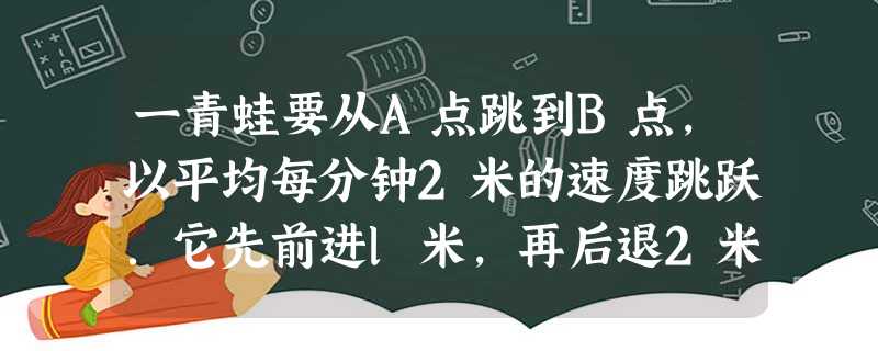 一青蛙要从A点跳到B点,以平均每分钟2米的速度跳跃.它先前进l米,再后退2米,又前进3米,再后退4米,…5 一青蛙要从A点跳到B点,以平均每分钟2米的速度跳跃.它先前进l米,再后退2米,又前进3米,再后退4米,…5
