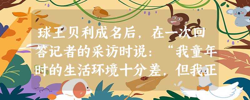 球王贝利成名后,在一次回答记者的采访时说:“我童年时的生活环境十分差,但我正是在这种恶劣的环境中磨练我坚强的斗志,使我有条件成为球王。我的儿子生活安逸,没有经受 球王贝利成名后,在一次回答记者的采访时说:“我童年时的生活环境十分差,但我正是在这种恶劣的环境中磨练我坚强的斗志,使我有条件成为球王。我的儿子生活安逸,没有经受