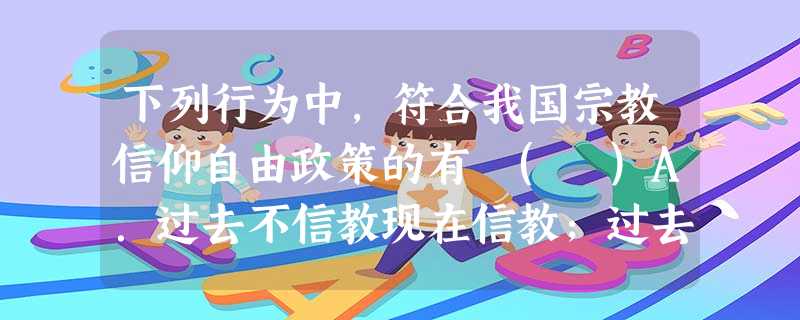 下列行为中,符合我国宗教信仰自由政策的有 ( )A.过去不信教现在信教;过去信教现在不信教B.在学校里宣传宗教教义C.在宗教场所宣传无神论D.外国传教士在我国教 下列行为中,符合我国宗教信仰自由政策的有 ( )A.过去不信教现在信教;过去信教现在不信教B.在学校里宣传宗教教义C.在宗教场所宣传无神论D.外国传教士在我国教