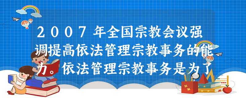 2007年全国宗教会议强调提高依法管理宗教事务的能力。依法管理宗教事务是为了A.限制宗教活动,减少宗教的消极影响B.保护公民的宗教信仰自由,促进和谐社会建设C. 2007年全国宗教会议强调提高依法管理宗教事务的能力。依法管理宗教事务是为了A.限制宗教活动,减少宗教的消极影响B.保护公民的宗教信仰自由,促进和谐社会建设C.