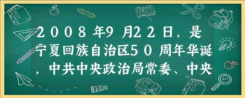 2008年9月22日,是宁夏回族自治区50周年华诞,中共中央政治局常委、中央纪委书记贺国强为团长的中央代表团来到宁夏,把中共中央、全国人大常委会、国务院、全国政 2008年9月22日,是宁夏回族自治区50周年华诞,中共中央政治局常委、中央纪委书记贺国强为团长的中央代表团来到宁夏,把中共中央、全国人大常委会、国务院、全国政